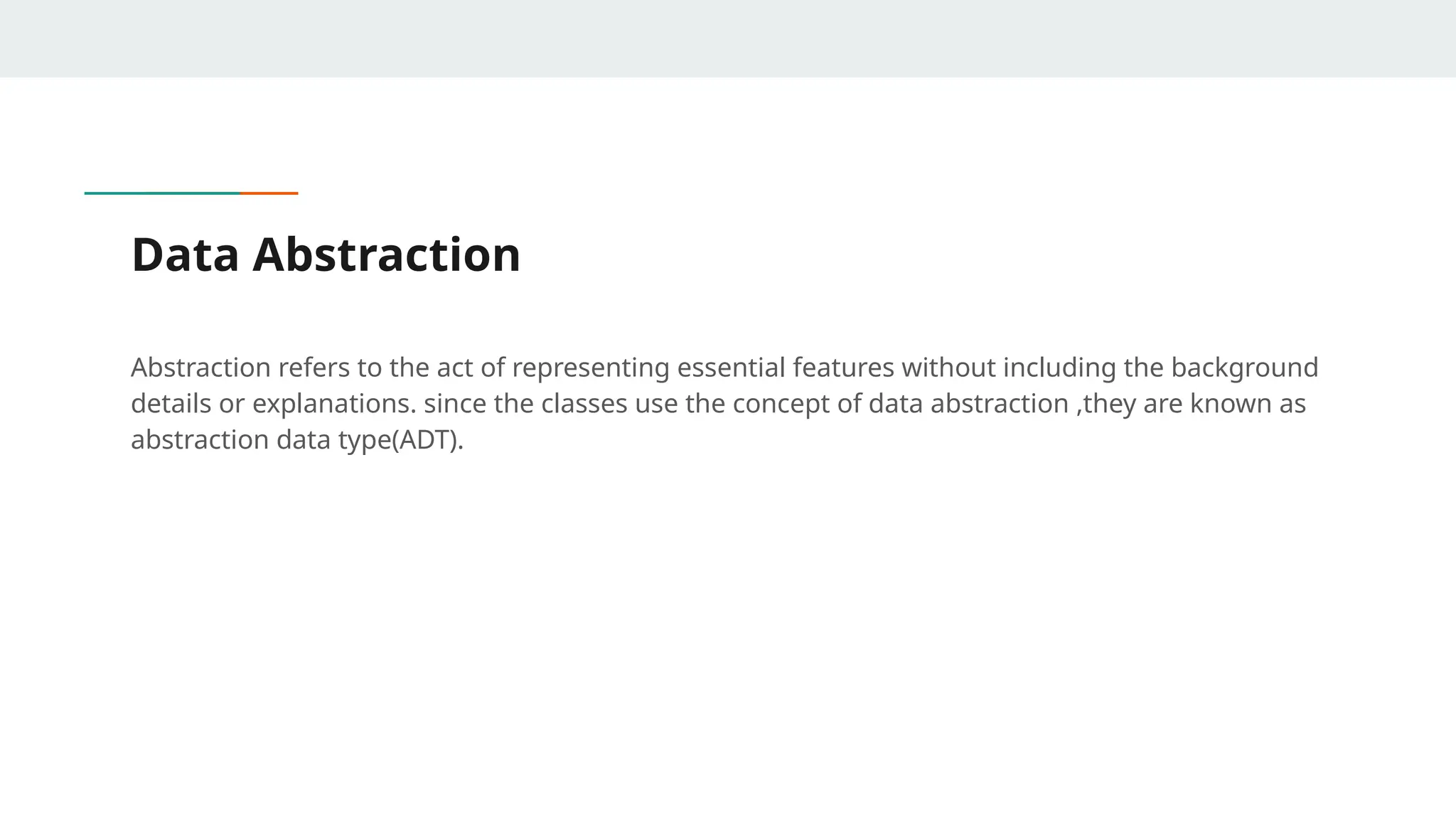 Data Abstraction
Abstraction refers to the act of representing essential features without including the background
details or explanations. since the classes use the concept of data abstraction ,they are known as
abstraction data type(ADT).
 