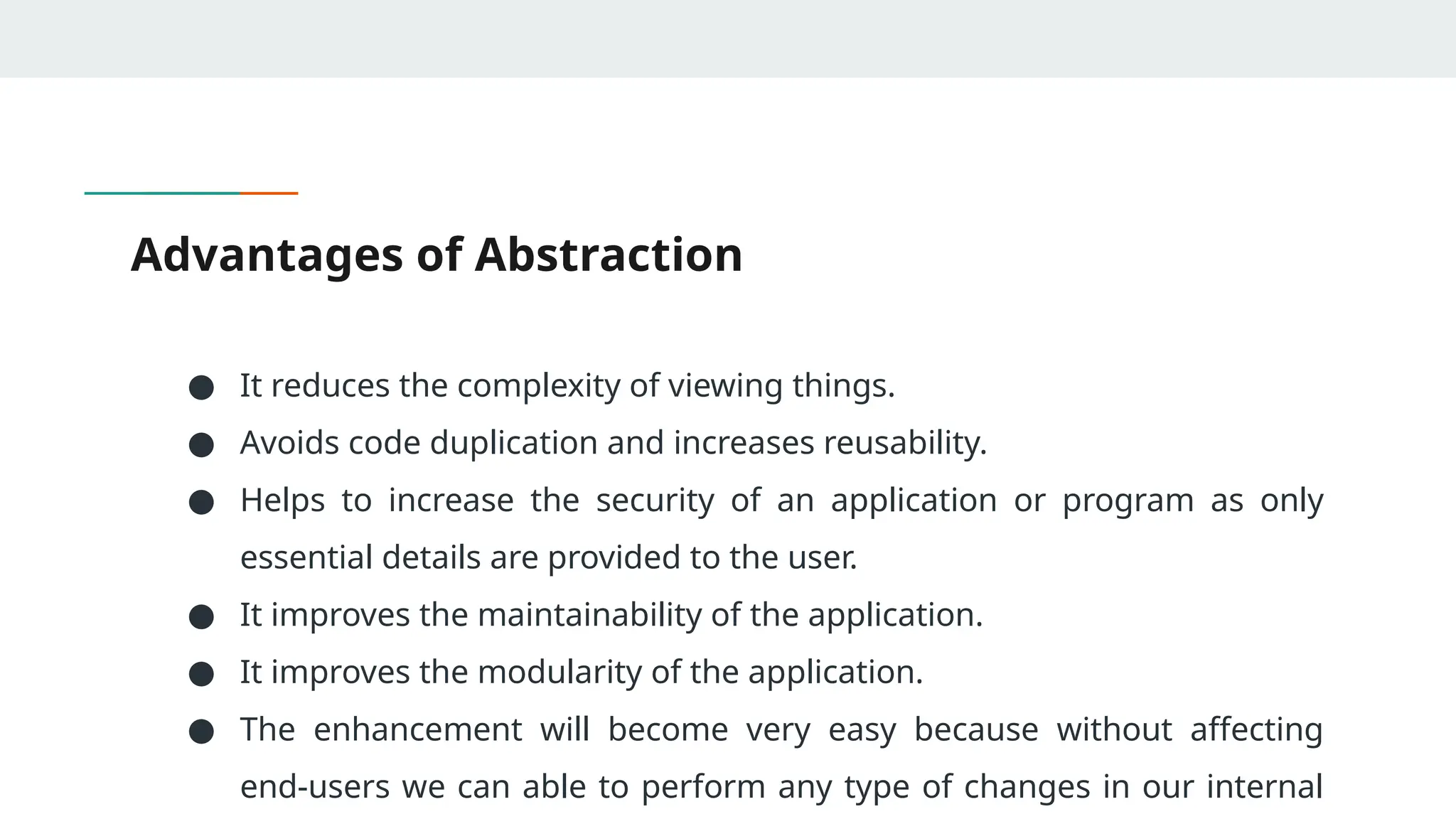 Advantages of Abstraction
● It reduces the complexity of viewing things.
● Avoids code duplication and increases reusability.
● Helps to increase the security of an application or program as only
essential details are provided to the user.
● It improves the maintainability of the application.
● It improves the modularity of the application.
● The enhancement will become very easy because without affecting
end-users we can able to perform any type of changes in our internal
 
