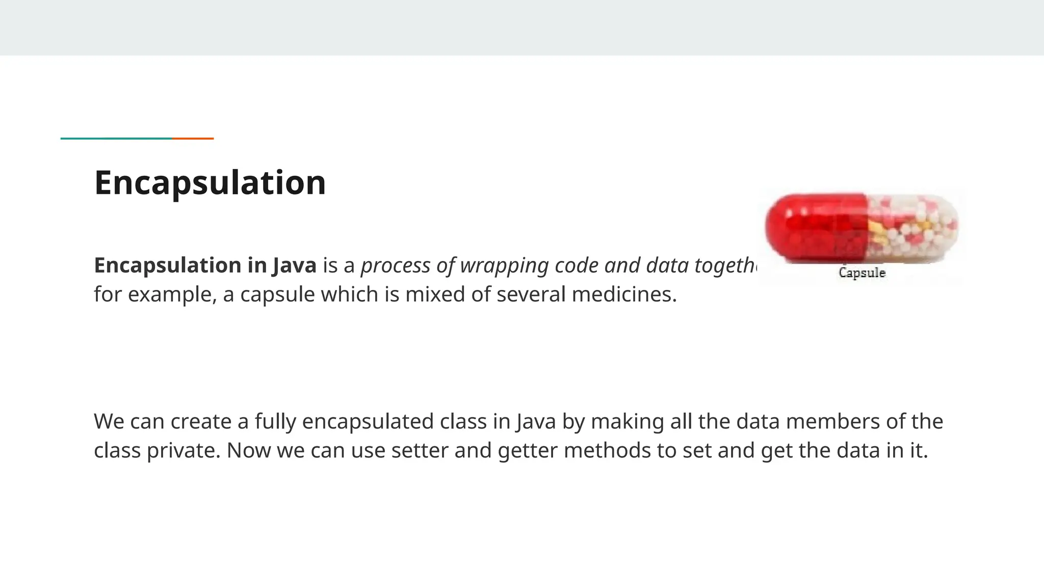 Encapsulation
Encapsulation in Java is a process of wrapping code and data together into a single unit,
for example, a capsule which is mixed of several medicines.
We can create a fully encapsulated class in Java by making all the data members of the
class private. Now we can use setter and getter methods to set and get the data in it.
 