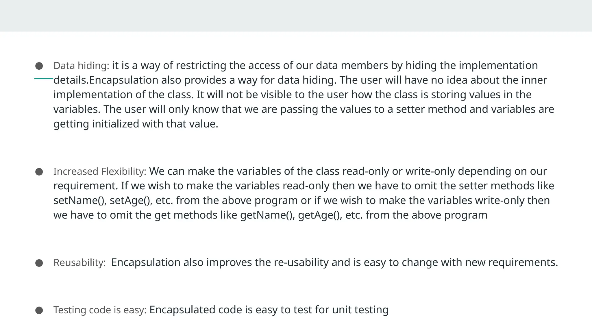 Advantages of Encapsulation
● Data hiding: it is a way of restricting the access of our data members by hiding the implementation
details.Encapsulation also provides a way for data hiding. The user will have no idea about the inner
implementation of the class. It will not be visible to the user how the class is storing values in the
variables. The user will only know that we are passing the values to a setter method and variables are
getting initialized with that value.
● Increased Flexibility: We can make the variables of the class read-only or write-only depending on our
requirement. If we wish to make the variables read-only then we have to omit the setter methods like
setName(), setAge(), etc. from the above program or if we wish to make the variables write-only then
we have to omit the get methods like getName(), getAge(), etc. from the above program
● Reusability: Encapsulation also improves the re-usability and is easy to change with new requirements.
● Testing code is easy: Encapsulated code is easy to test for unit testing
 