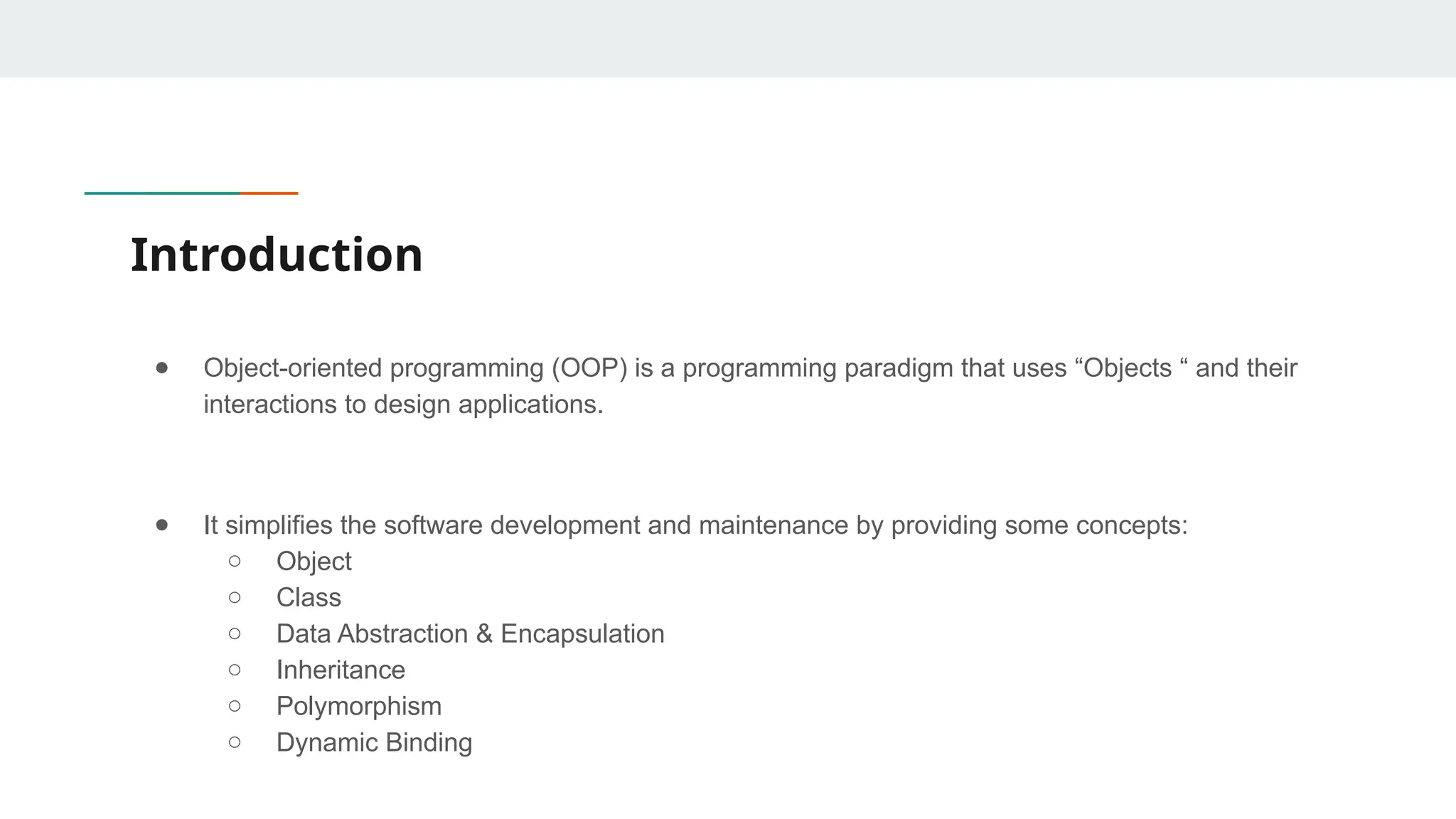 Introduction
● Object-oriented programming (OOP) is a programming paradigm that uses “Objects “ and their
interactions to design applications.
● It simplifies the software development and maintenance by providing some concepts:
○ Object
○ Class
○ Data Abstraction & Encapsulation
○ Inheritance
○ Polymorphism
○ Dynamic Binding
 