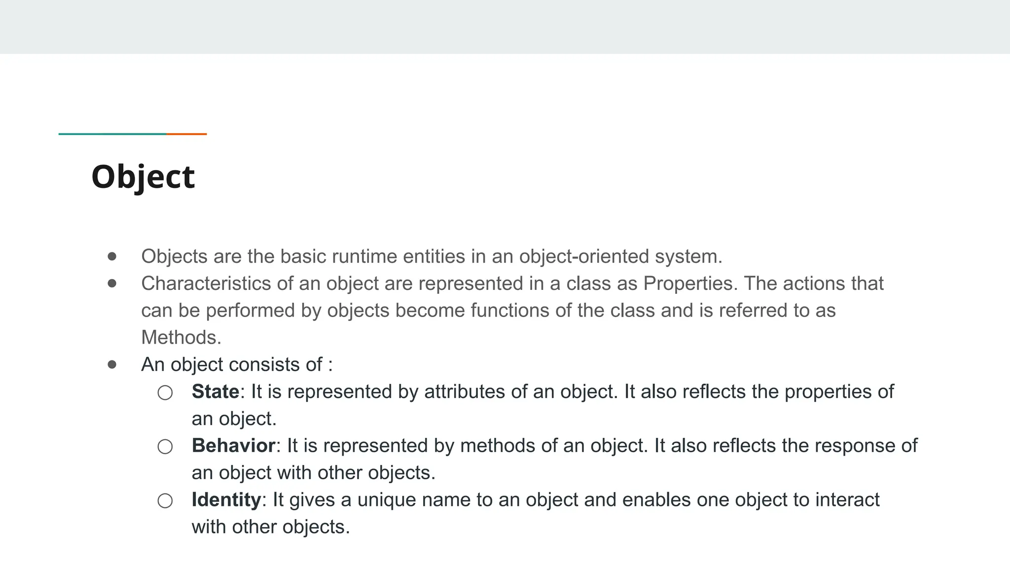Object
● Objects are the basic runtime entities in an object-oriented system.
● Characteristics of an object are represented in a class as Properties. The actions that
can be performed by objects become functions of the class and is referred to as
Methods.
● An object consists of :
○ State: It is represented by attributes of an object. It also reflects the properties of
an object.
○ Behavior: It is represented by methods of an object. It also reflects the response of
an object with other objects.
○ Identity: It gives a unique name to an object and enables one object to interact
with other objects.
 