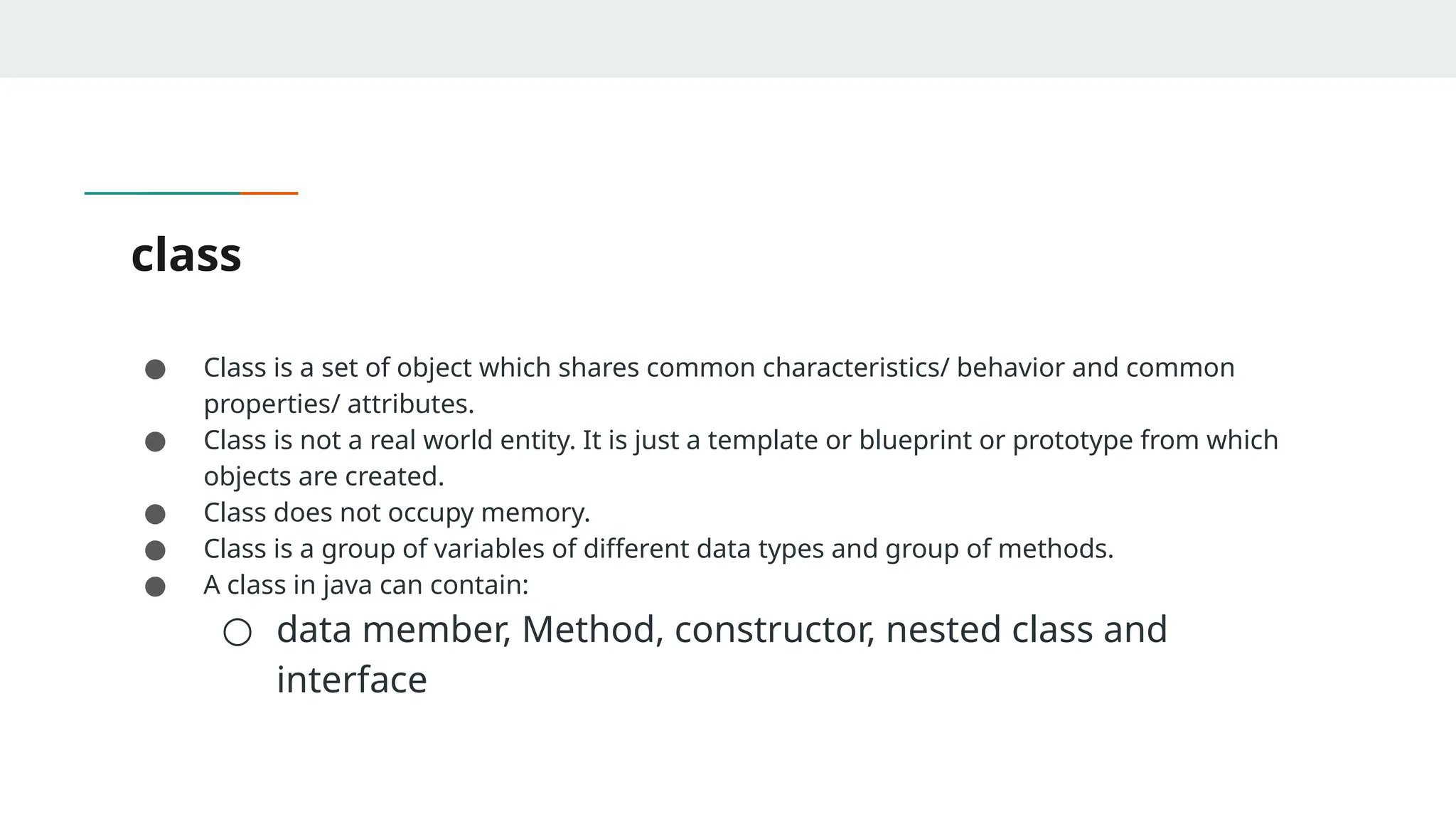 class
● Class is a set of object which shares common characteristics/ behavior and common
properties/ attributes.
● Class is not a real world entity. It is just a template or blueprint or prototype from which
objects are created.
● Class does not occupy memory.
● Class is a group of variables of different data types and group of methods.
● A class in java can contain:
○ data member, Method, constructor, nested class and
interface
 
