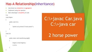 Has-A Relationship(Inheritance)
 Also known as composition or aggregation
 Implement using new operator
 Main advantage is reusability of code
e.g.
class Engine
{
public void m1()
{
System.out.println(“2 horse power”);
}
}
class Car
{
public static void main(String args[])
{
Engine e=new Engine();
e.m1();
}
}
C:>javac Car.java
C:>java car
2 horse power
 