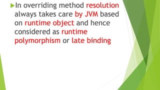 In overriding method resolution
always takes care by JVM based
on runtime object and hence
considered as runtime
polymorphism or late binding
 