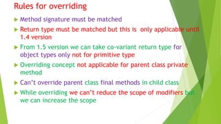 Rules for overriding
 Method signature must be matched
 Return type must be matched but this is only applicable until
1.4 version
 From 1.5 version we can take co-variant return type for
object types only not for primitive type
 Overriding concept not applicable for parent class private
method
 Can’t override parent class final methods in child class
 While overriding we can’t reduce the scope of modifiers but
we can increase the scope
 