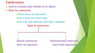 Constructors
 Used to initialize data member of an object.
 Rules for constructor
Same name as class name
Can’t have any return type
Can’t be call explicitly with dot(.) operator
Types of constructor
Default constructor Parameterized constructor
(have no argument) (have some arguments)
 