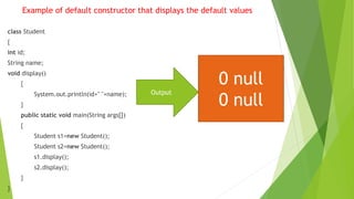Example of default constructor that displays the default values
class Student
{
int id;
String name;
void display()
{
System.out.println(id+" "+name);
}
public static void main(String args[])
{
Student s1=new Student();
Student s2=new Student();
s1.display();
s2.display();
}
}
Output
0 null
0 null
 