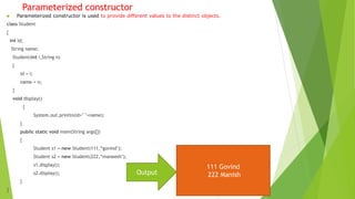 Parameterized constructor
 Parameterized constructor is used to provide different values to the distinct objects.
class Student
{
int id;
String name;
Student(int i,String n)
{
id = i;
name = n;
}
void display()
{
System.out.println(id+" "+name);
}
public static void main(String args[])
{
Student s1 = new Student(111,“govind");
Student s2 = new Student(222,“maneesh");
s1.display();
s2.display();
}
}
Output
111 Govind
222 Manish
 