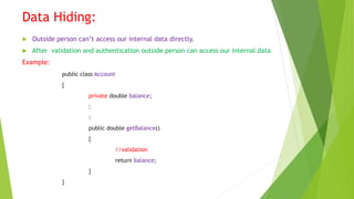 Data Hiding:
 Outside person can’t access our internal data directly.
 After validation and authentication outside person can access our internal data
Example:
public class Account
{
private double balance;
:
:
public double getBalance()
{
//validation
return balance;
}
}
 