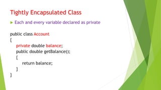 Tightly Encapsulated Class
 Each and every variable declared as private
public class Account
{
private double balance;
public double getBalance();
{
return balance;
}
}
 
