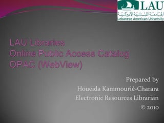 LAU LibrariesOnline Public Access Catalog OPAC (WebView) Prepared by Houeida Kammourié-Charara Electronic Resources Librarian © 2010 