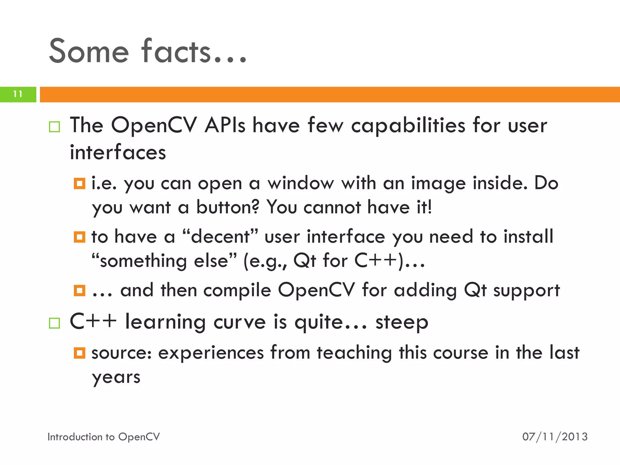 Some facts…
11



The OpenCV APIs have few capabilities for user
interfaces
 i.e.

you can open a window with an image inside. Do
you want a button? You cannot have it!
 to have a “decent” user interface you need to install
“something else” (e.g., Qt for C++)…
 … and then compile OpenCV for adding Qt support


C++ learning curve is quite… steep
 source:

experiences from teaching this course in the last

years
Introduction to OpenCV

07/11/2013

 