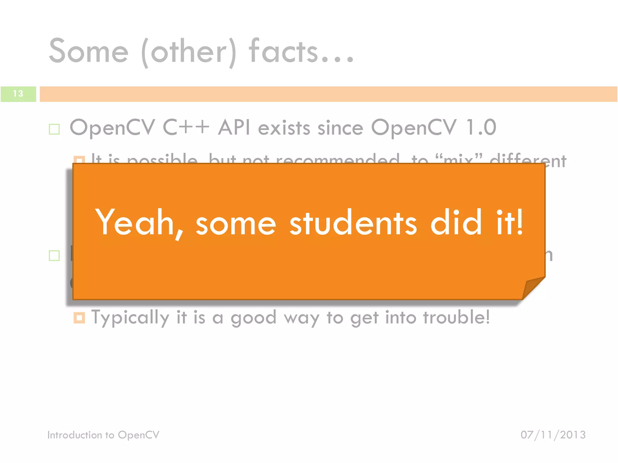 Some (other) facts…
13



OpenCV C++ API exists since OpenCV 1.0
 It

is possible, but not recommended, to “mix” different
OpenCV version
 Typically, it is a good way to get into trouble!

Yeah, some students did it!



It is possible to use OpenCV C APIs together with
C++ APIs
 Typically

Introduction to OpenCV

it is a good way to get into trouble!

07/11/2013

 