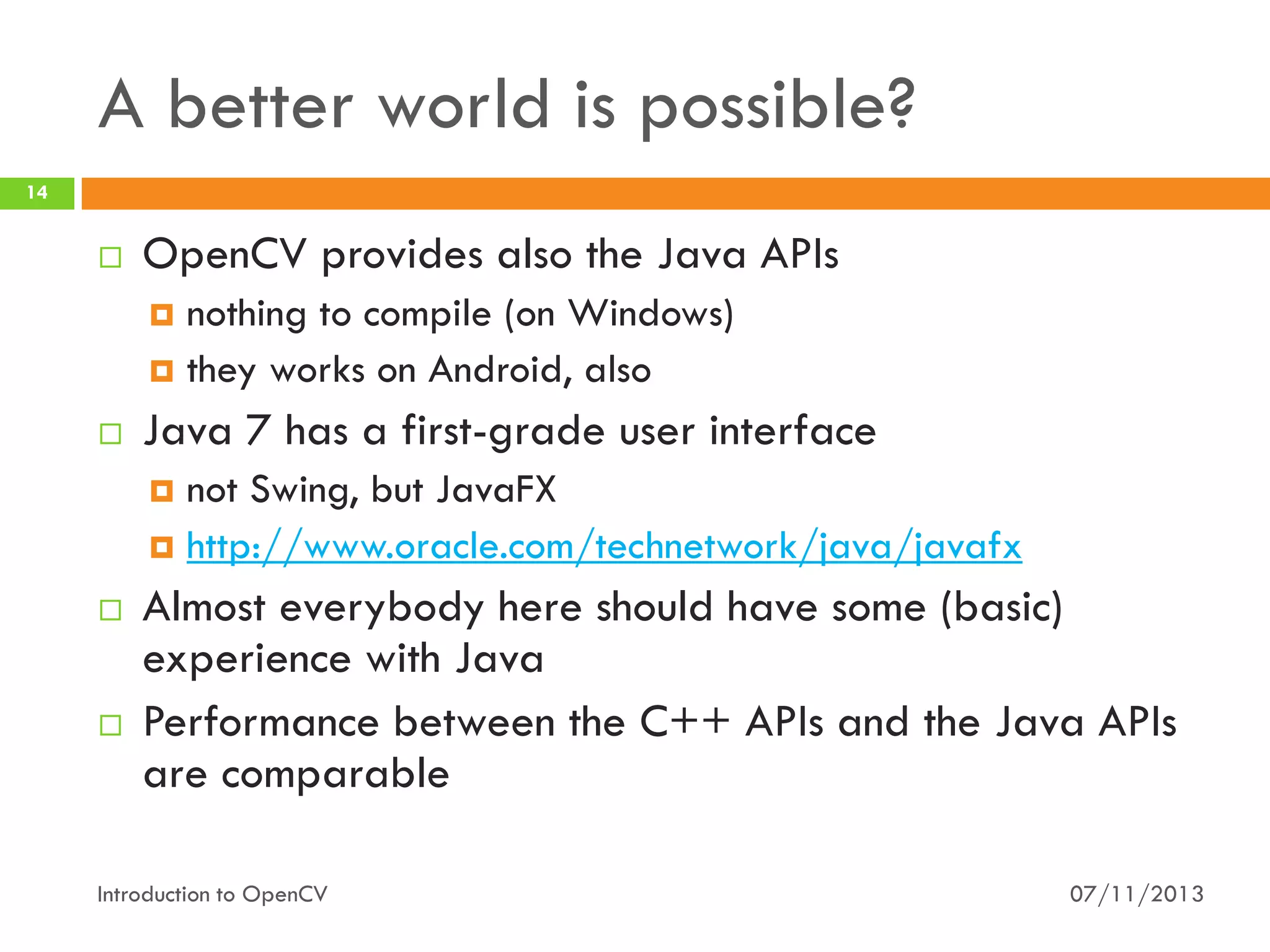 A better world is possible?
14



OpenCV provides also the Java APIs
nothing to compile (on Windows)
 they works on Android, also




Java 7 has a first-grade user interface
not Swing, but JavaFX
 http://www.oracle.com/technetwork/java/javafx






Almost everybody here should have some (basic)
experience with Java
Performance between the C++ APIs and the Java APIs
are comparable

Introduction to OpenCV

07/11/2013

 