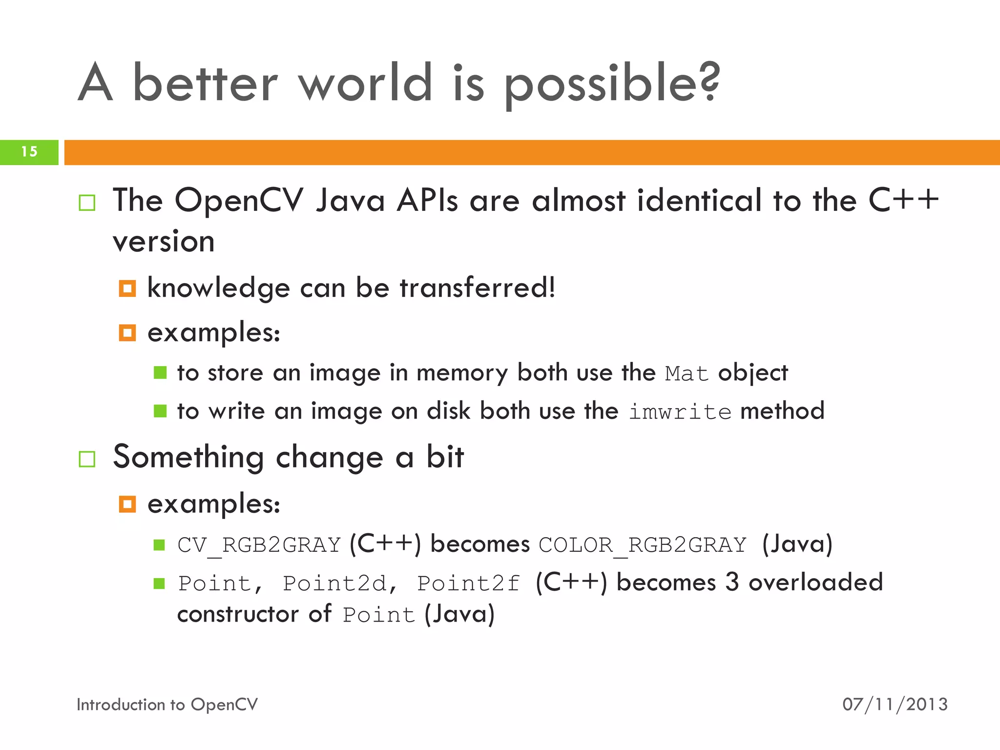 A better world is possible?
15



The OpenCV Java APIs are almost identical to the C++
version
knowledge can be transferred!
 examples:


to store an image in memory both use the Mat object
 to write an image on disk both use the imwrite method




Something change a bit


examples:


CV_RGB2GRAY (C++) becomes COLOR_RGB2GRAY (Java)



Point, Point2d, Point2f (C++) becomes 3 overloaded
constructor of Point (Java)

Introduction to OpenCV

07/11/2013

 