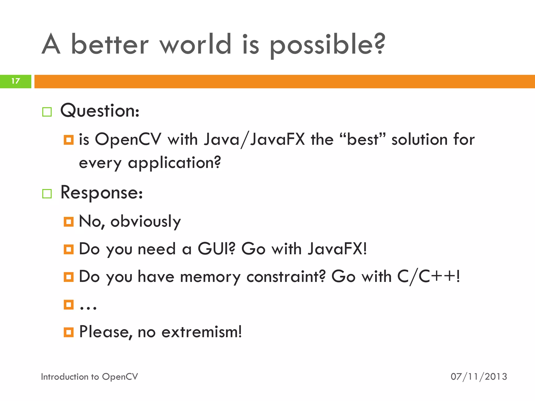 A better world is possible?
17



Question:
 is

OpenCV with Java/JavaFX the “best” solution for
every application?



Response:
 No,

obviously
 Do you need a GUI? Go with JavaFX!
 Do you have memory constraint? Go with C/C++!
…
 Please, no extremism!
Introduction to OpenCV

07/11/2013

 
