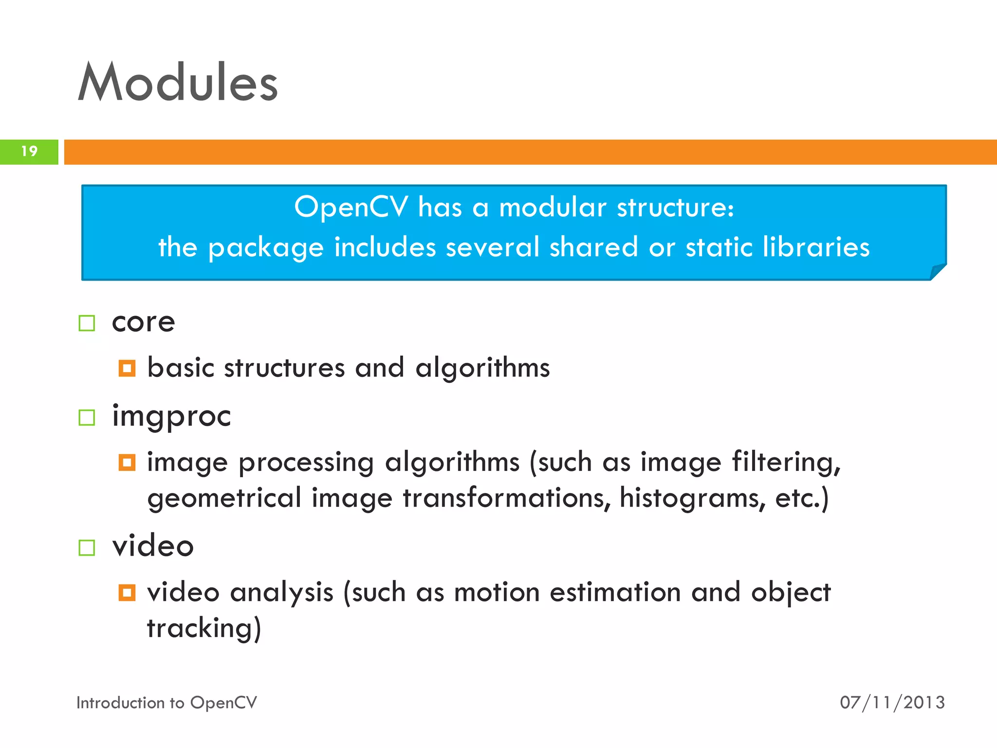 Modules
19

OpenCV has a modular structure:
the package includes several shared or static libraries


core




imgproc




basic structures and algorithms
image processing algorithms (such as image filtering,
geometrical image transformations, histograms, etc.)

video


video analysis (such as motion estimation and object
tracking)

Introduction to OpenCV

07/11/2013

 
