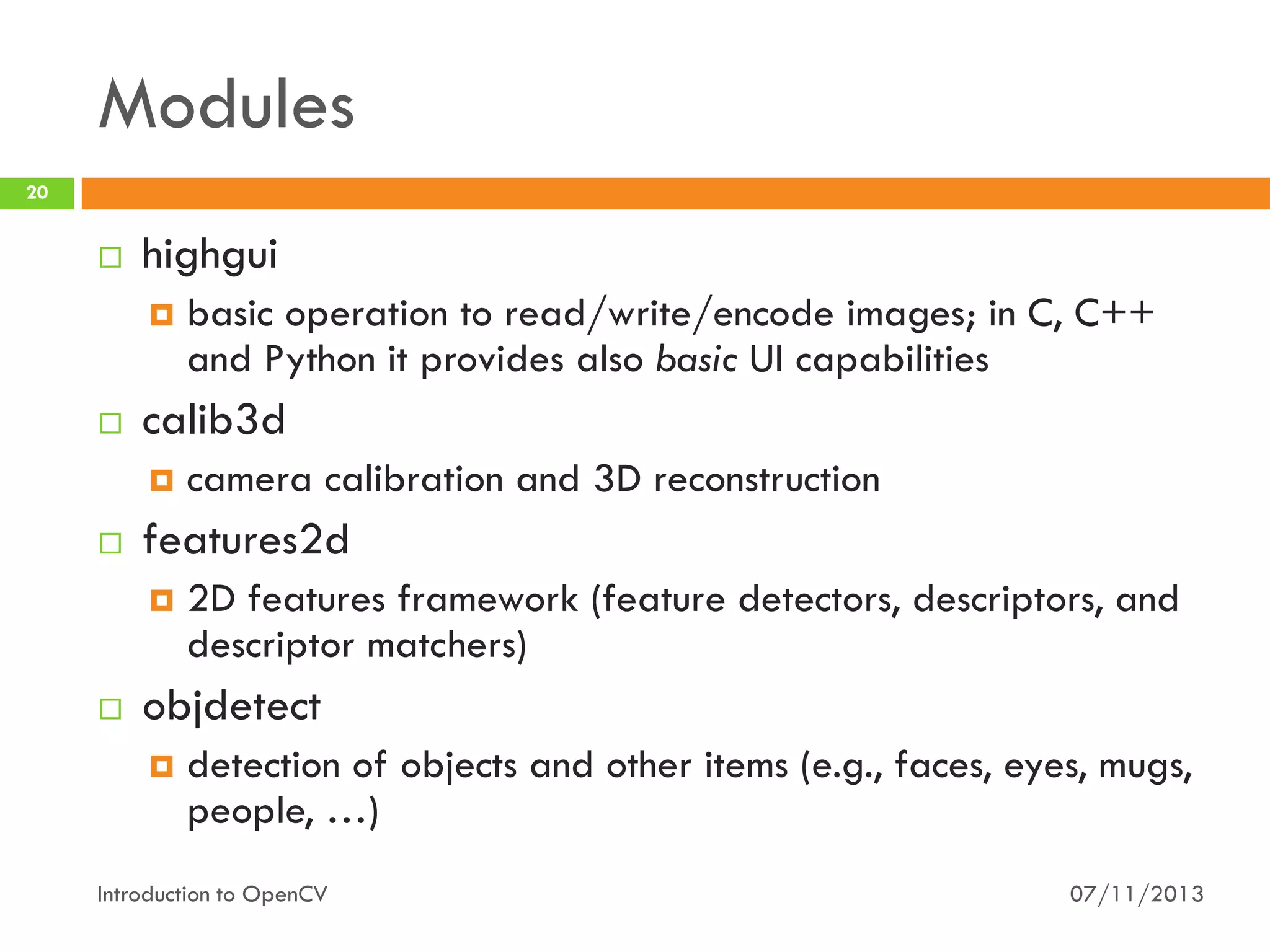 Modules
20



highgui




calib3d




camera calibration and 3D reconstruction

features2d




basic operation to read/write/encode images; in C, C++
and Python it provides also basic UI capabilities

2D features framework (feature detectors, descriptors, and
descriptor matchers)

objdetect


detection of objects and other items (e.g., faces, eyes, mugs,
people, …)

Introduction to OpenCV

07/11/2013

 