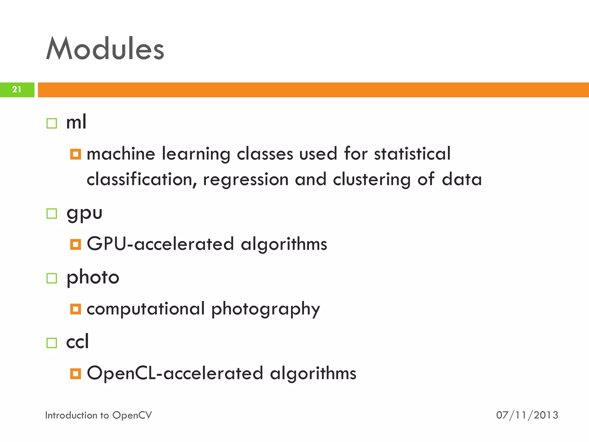 Modules
21



ml
 machine

learning classes used for statistical
classification, regression and clustering of data



gpu
 GPU-accelerated



photo
 computational



algorithms

photography

ccl
 OpenCL-accelerated

Introduction to OpenCV

algorithms
07/11/2013

 
