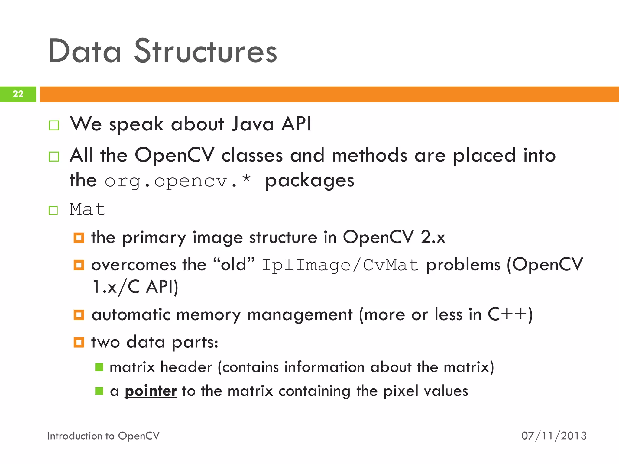 Data Structures
22







We speak about Java API
All the OpenCV classes and methods are placed into
the org.opencv.* packages
Mat
 the primary image structure in OpenCV 2.x
 overcomes the “old” IplImage/CvMat problems (OpenCV
1.x/C API)
 automatic memory management (more or less in C++)
 two data parts:
matrix header (contains information about the matrix)
 a pointer to the matrix containing the pixel values


Introduction to OpenCV

07/11/2013

 