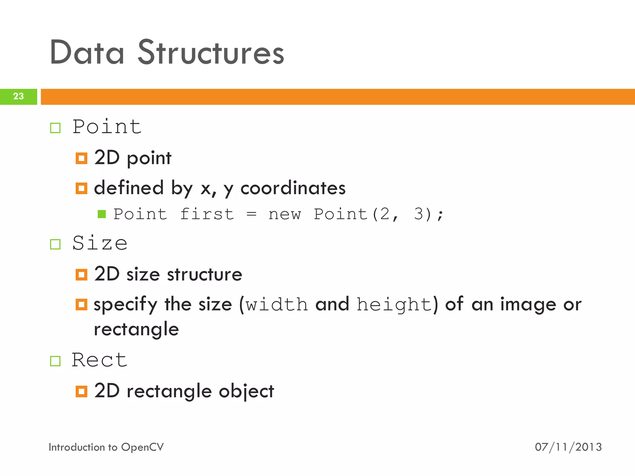 Data Structures
23



Point
 2D point
 defined by x, y coordinates






Point first = new Point(2, 3);

Size
 2D size structure
 specify the size (width and height) of an image or
rectangle
Rect
 2D rectangle object

Introduction to OpenCV

07/11/2013

 