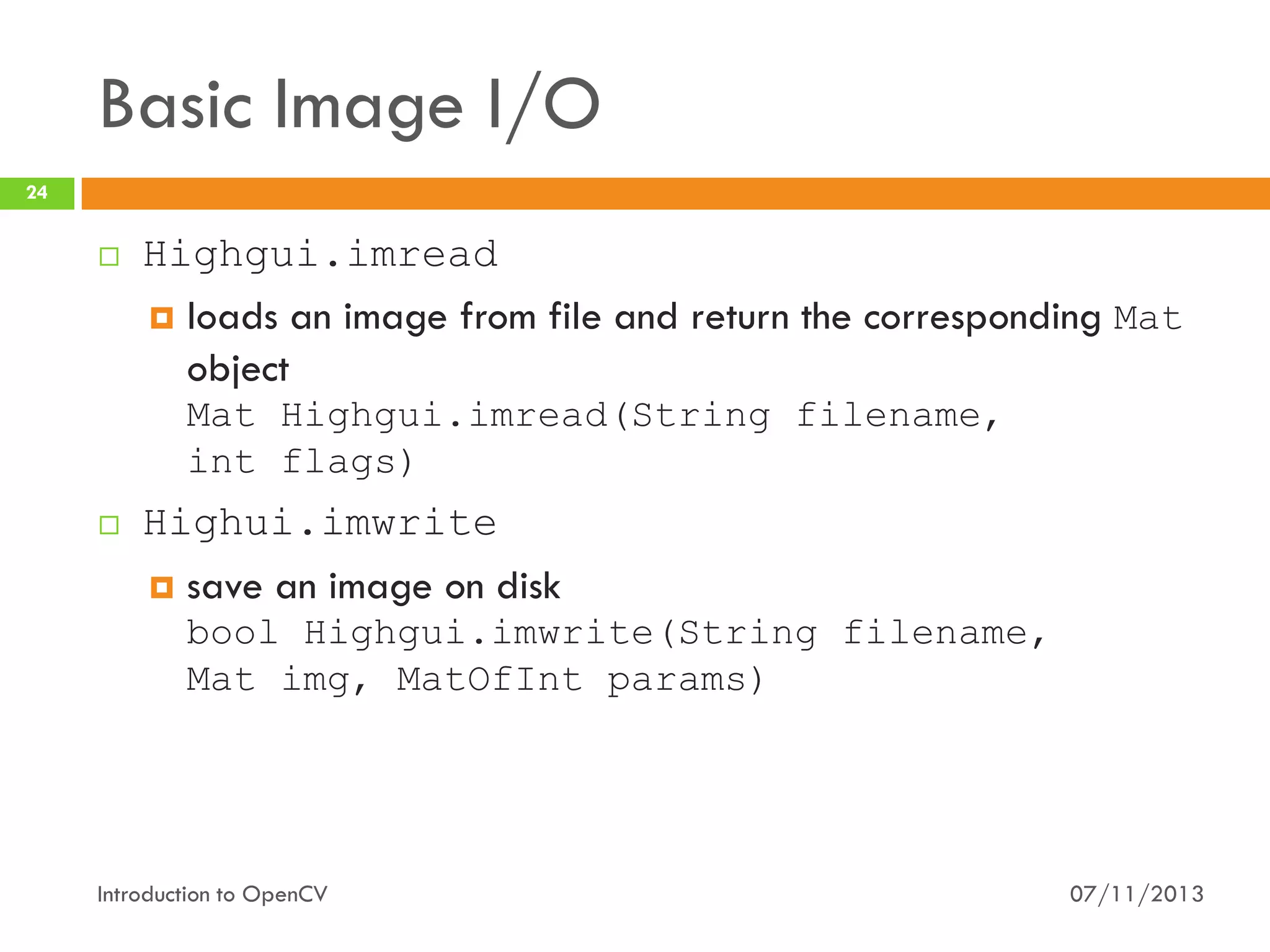 Basic Image I/O
24



Highgui.imread
 loads an image from file and return the corresponding Mat
object
Mat Highgui.imread(String filename,
int flags)



Highui.imwrite


save an image on disk
bool Highgui.imwrite(String filename,
Mat img, MatOfInt params)

Introduction to OpenCV

07/11/2013

 