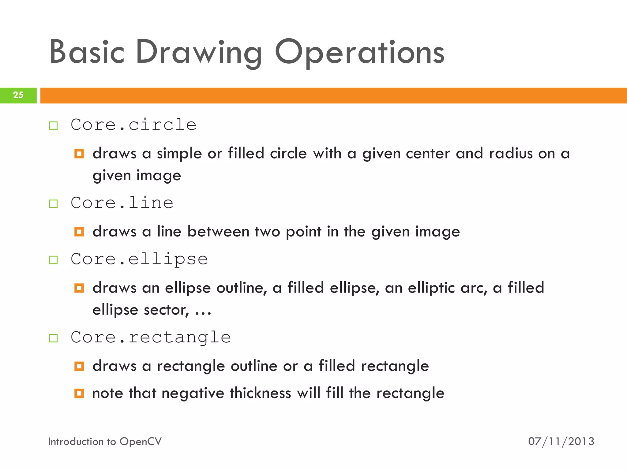 Basic Drawing Operations
25









Core.circle
 draws a simple or filled circle with a given center and radius on a
given image
Core.line
 draws a line between two point in the given image
Core.ellipse
 draws an ellipse outline, a filled ellipse, an elliptic arc, a filled
ellipse sector, …
Core.rectangle
 draws a rectangle outline or a filled rectangle
 note that negative thickness will fill the rectangle

Introduction to OpenCV

07/11/2013

 
