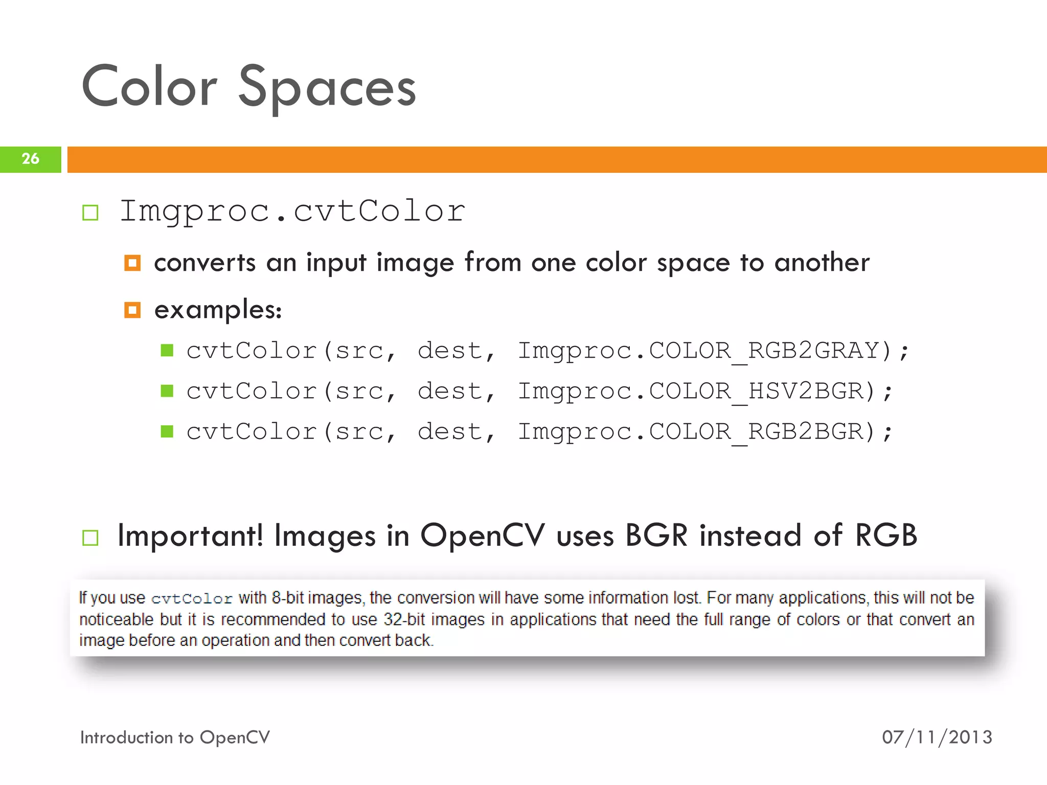 Color Spaces
26



Imgproc.cvtColor



converts an input image from one color space to another
examples:







cvtColor(src, dest, Imgproc.COLOR_RGB2GRAY);
cvtColor(src, dest, Imgproc.COLOR_HSV2BGR);
cvtColor(src, dest, Imgproc.COLOR_RGB2BGR);

Important! Images in OpenCV uses BGR instead of RGB

Introduction to OpenCV

07/11/2013

 