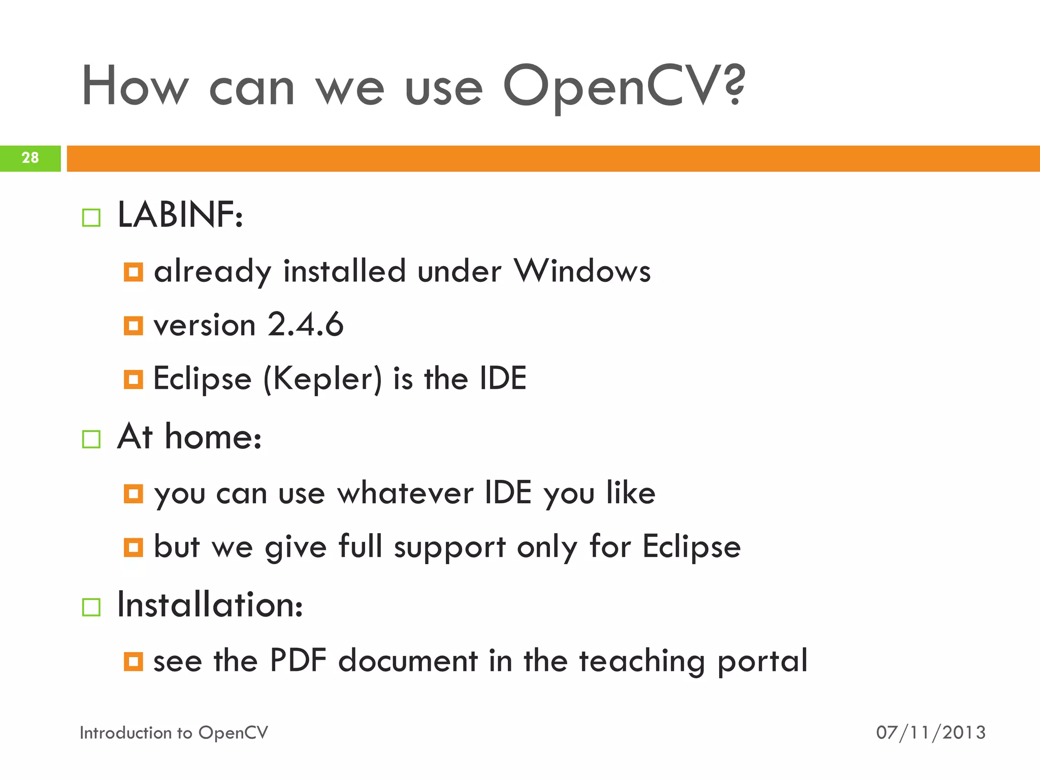 How can we use OpenCV?
28



LABINF:
 already

installed under Windows
 version 2.4.6
 Eclipse (Kepler) is the IDE


At home:
 you

can use whatever IDE you like
 but we give full support only for Eclipse


Installation:
 see

the PDF document in the teaching portal

Introduction to OpenCV

07/11/2013

 