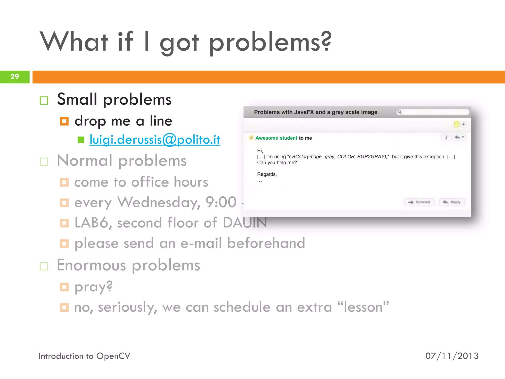 What if I got problems?
29



Small problems


drop me a line




luigi.derussis@polito.it

Normal problems

Problems with JavaFX and a gray scale image

Awesome student to me
Hi,
[…] I’m using “cvtColor(image, gray, COLOR_BGR2GRAY);” but it give this exception: […]
Can you help me?

come to office hours
 every Wednesday, 9:00 - 11:00
 LAB6, second floor of DAUIN
 please send an e-mail beforehand




Regards,
…

Enormous problems
pray?
 no, seriously, we can schedule an extra “lesson”


Introduction to OpenCV

07/11/2013

 