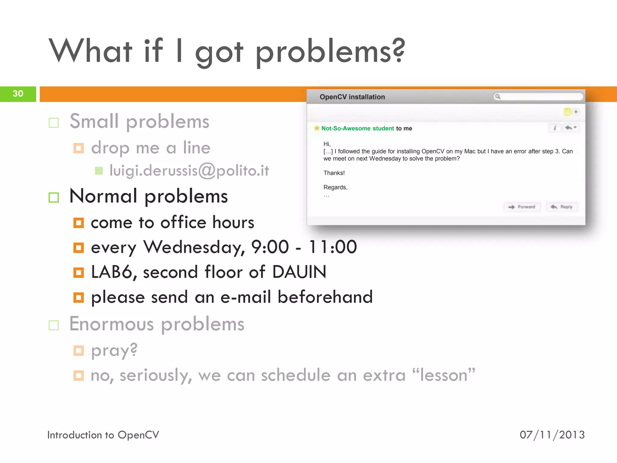 What if I got problems?
30

OpenCV installation



Small problems


drop me a line




luigi.derussis@polito.it

Normal problems

Not-So-Awesome student to me
Hi,
[…] I followed the guide for installing OpenCV on my Mac but I have an error after step 3. Can
we meet on next Wednesday to solve the problem?
Thanks!
Regards,
…

come to office hours
 every Wednesday, 9:00 - 11:00
 LAB6, second floor of DAUIN
 please send an e-mail beforehand




Enormous problems
pray?
 no, seriously, we can schedule an extra “lesson”


Introduction to OpenCV

07/11/2013

 