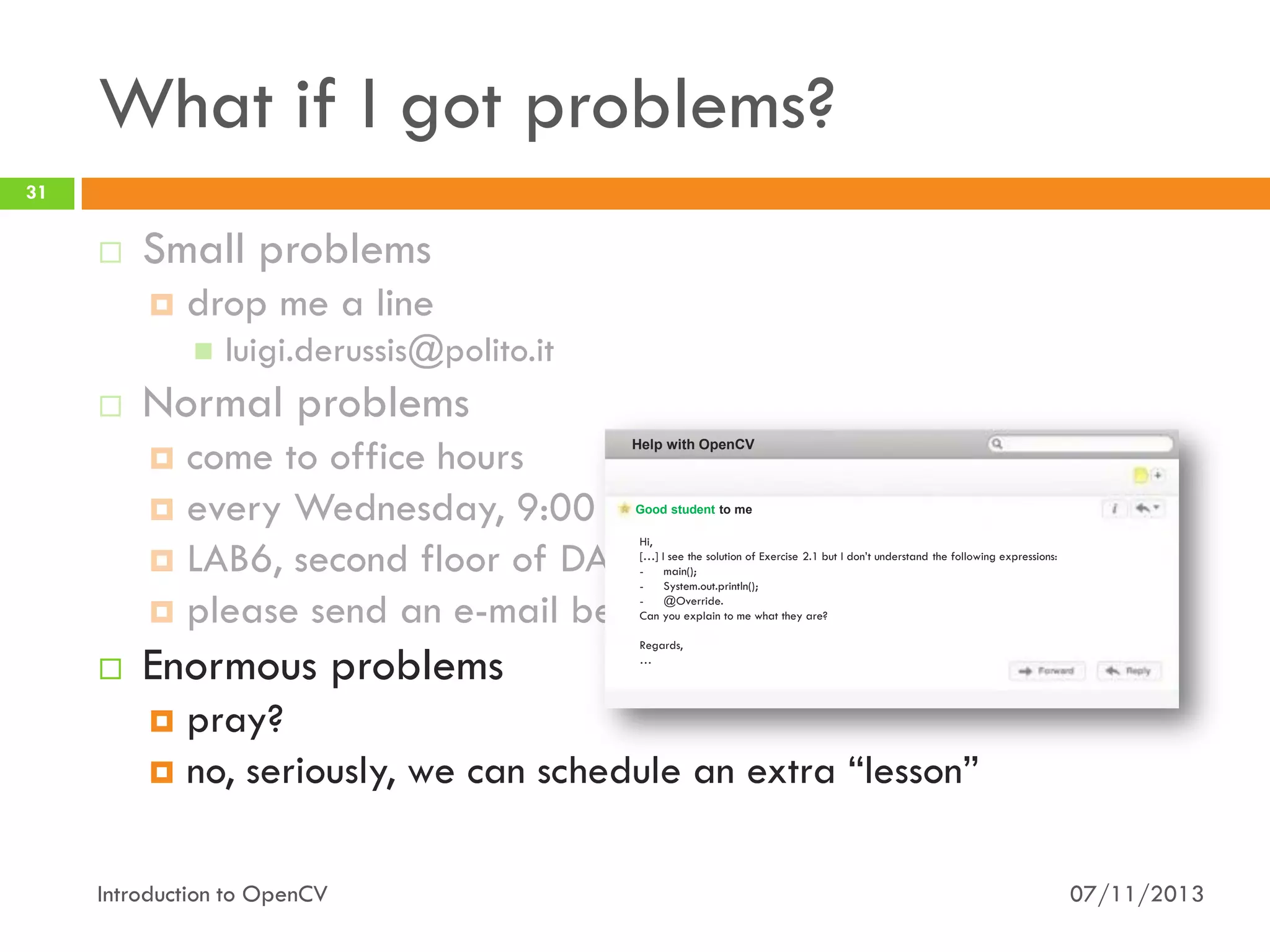 What if I got problems?
31



Small problems


drop me a line




luigi.derussis@polito.it

Normal problems
come to office hours
 every Wednesday, 9:00 - 11:00
 LAB6, second floor of DAUIN
 please send an e-mail beforehand


Help with OpenCV

Good student to me

Hi,
[…] I see the solution of Exercise 2.1 but I don’t understand the following expressions:
main();
System.out.println();
@Override.
Can you explain to me what they are?



Enormous problems

Regards,
…

pray?
 no, seriously, we can schedule an extra “lesson”


Introduction to OpenCV

07/11/2013

 