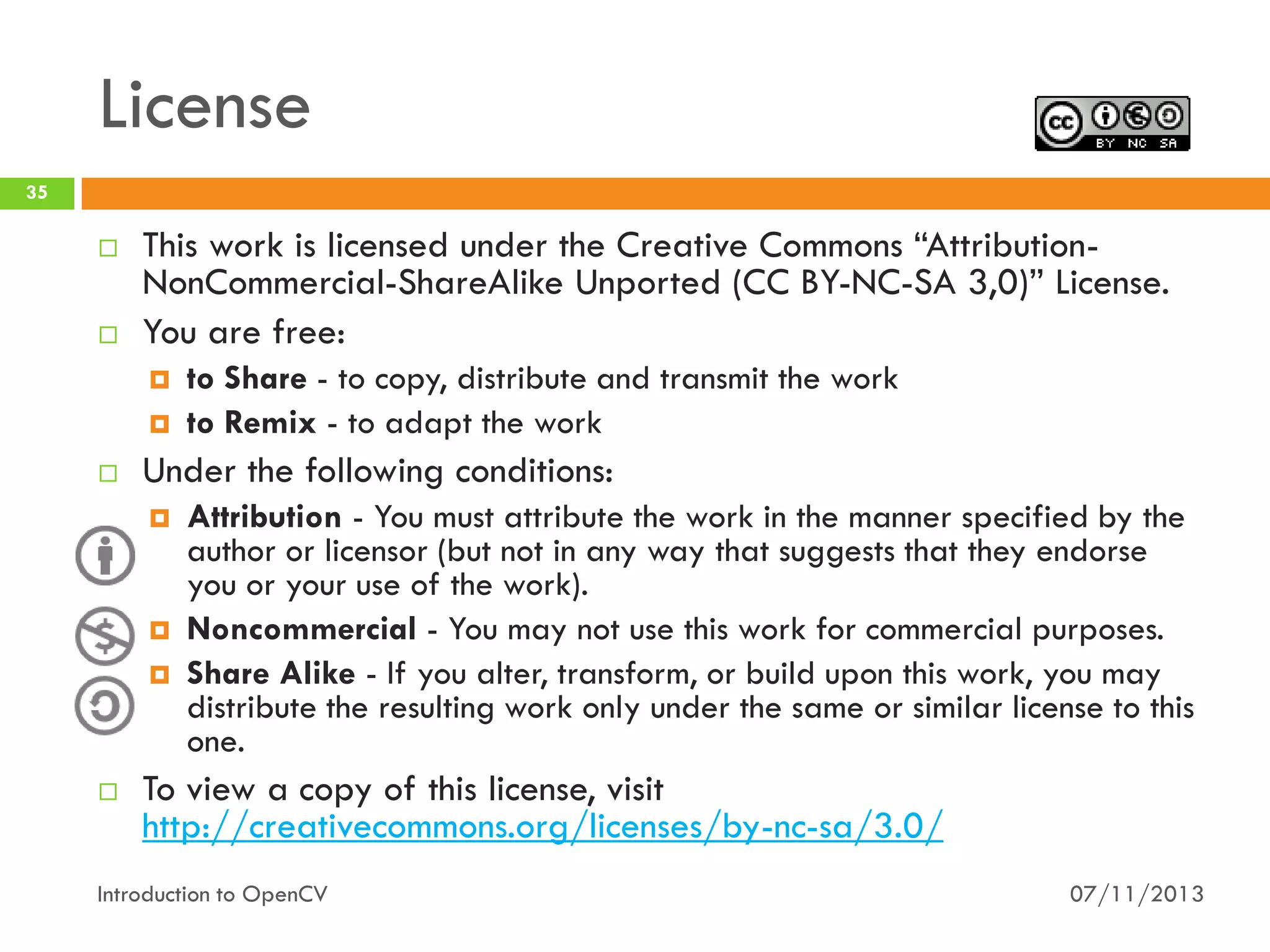 License
35





This work is licensed under the Creative Commons “AttributionNonCommercial-ShareAlike Unported (CC BY-NC-SA 3,0)” License.
You are free:





Under the following conditions:







to Share - to copy, distribute and transmit the work
to Remix - to adapt the work

Attribution - You must attribute the work in the manner specified by the
author or licensor (but not in any way that suggests that they endorse
you or your use of the work).
Noncommercial - You may not use this work for commercial purposes.
Share Alike - If you alter, transform, or build upon this work, you may
distribute the resulting work only under the same or similar license to this
one.

To view a copy of this license, visit
http://creativecommons.org/licenses/by-nc-sa/3.0/

Introduction to OpenCV

07/11/2013

 