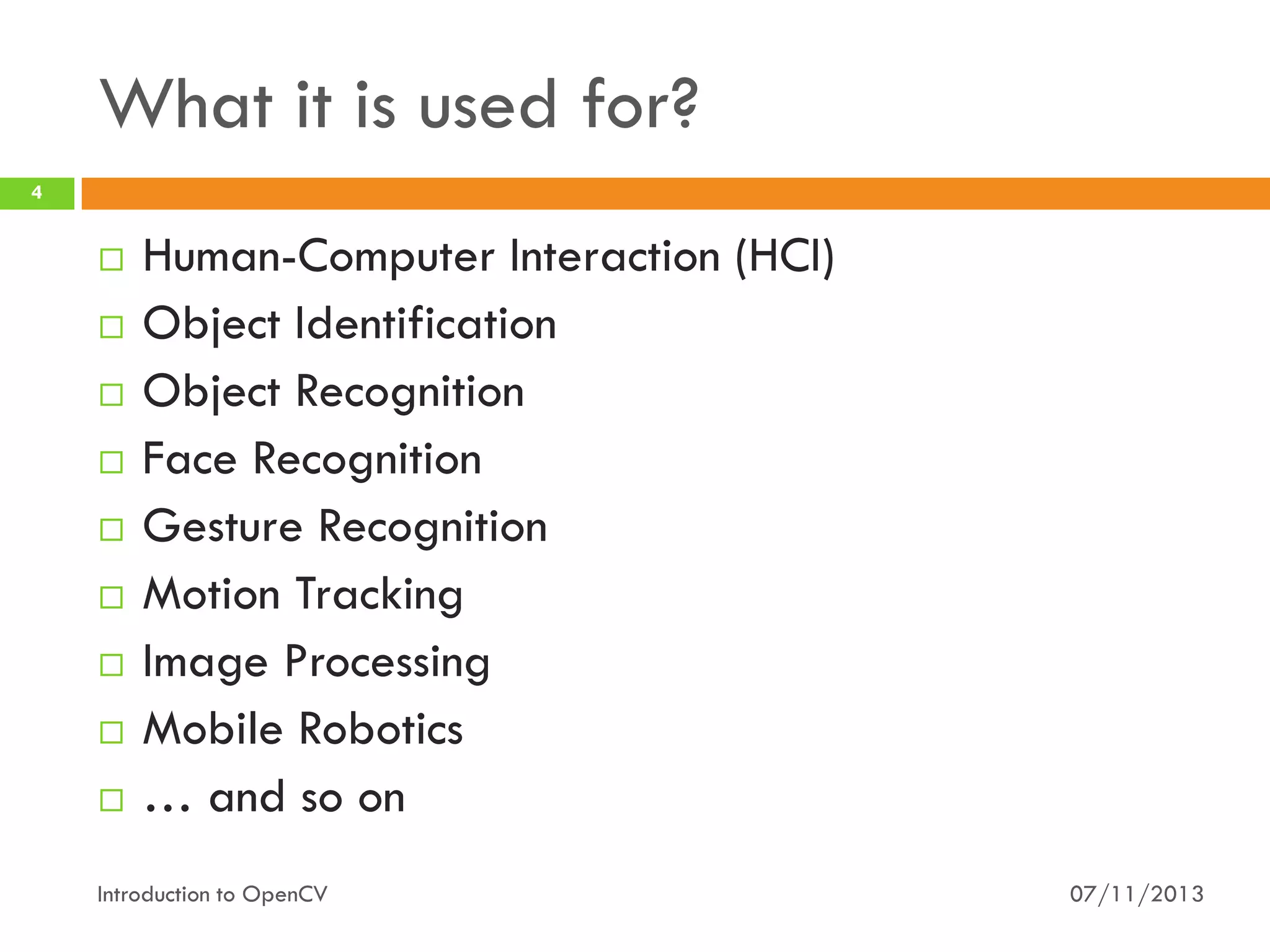 What it is used for?
4













Human-Computer Interaction (HCI)
Object Identification
Object Recognition
Face Recognition
Gesture Recognition
Motion Tracking
Image Processing
Mobile Robotics
… and so on

Introduction to OpenCV

07/11/2013

 
