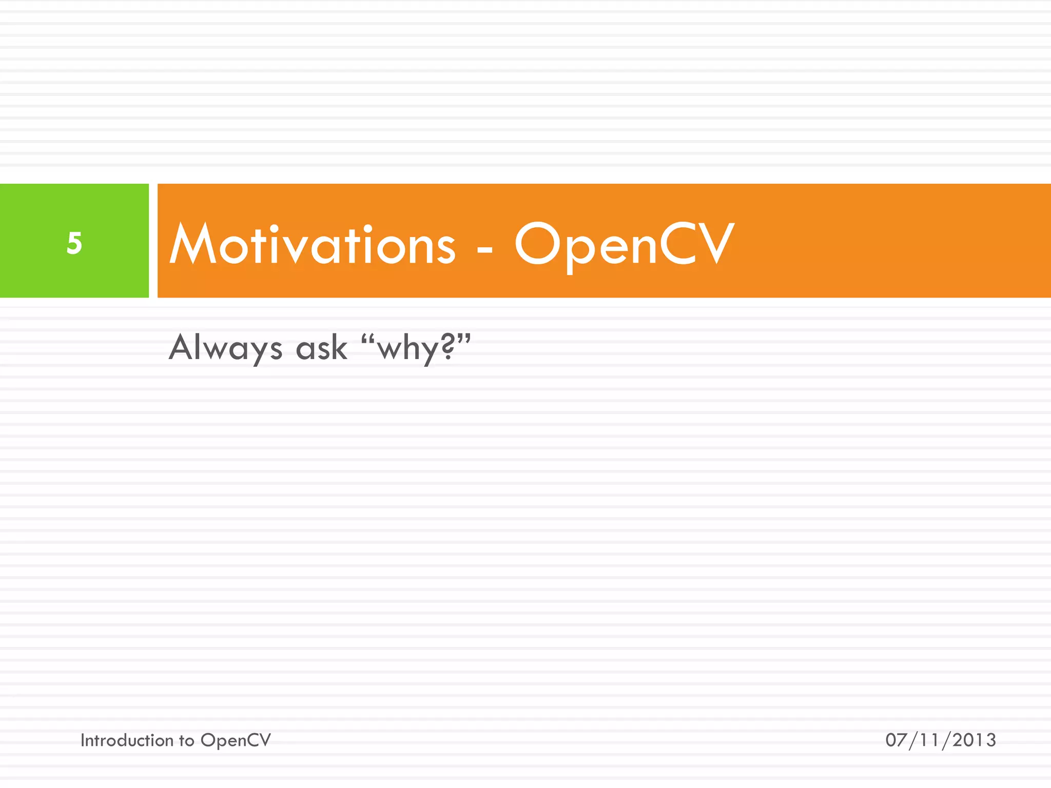 5

Motivations - OpenCV
Always ask “why?”

Introduction to OpenCV

07/11/2013

 