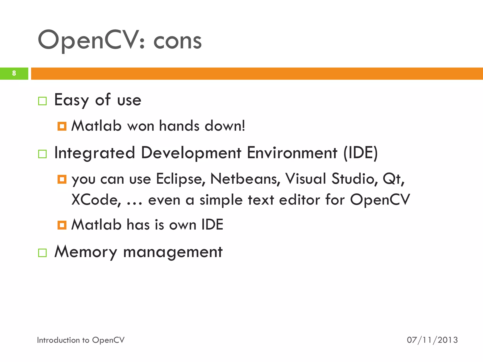 OpenCV: cons
8



Easy of use
 Matlab



won hands down!

Integrated Development Environment (IDE)
 you

can use Eclipse, Netbeans, Visual Studio, Qt,
XCode, … even a simple text editor for OpenCV
 Matlab has is own IDE


Memory management

Introduction to OpenCV

07/11/2013

 