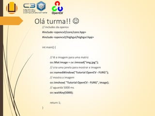 Olá turma!! 
// includes da opencv
#include <opencv2/core/core.hpp>
#include <opencv2/highgui/highgui.hpp>
int main() {
// lê a imagem para uma matriz
cv::Mat image = cv::imread("img.jpg");
// cria uma janela para mostrar a imagem
cv::namedWindow("Tutorial OpenCV - FURG");
// mostra a imagem
cv::imshow( "Tutorial OpenCV - FURG", image);
// aguarda 5000 ms
cv::waitKey(5000);
return 1;
}
 