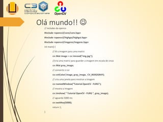 Olá mundo!! 
// includes da opencv
#include <opencv2/core/core.hpp>
#include <opencv2/highgui/highgui.hpp>
#include <opencv2/imgproc/imgproc.hpp>
int main() {
// lê a imagem para uma matriz
cv::Mat image = cv::imread("img.jpg");
//cria uma matriz para guarder a imagem em escala de cinza
cv::Mat gray_image;
// converte a cor
cv::cvtColor( image, gray_image, CV_BGR2GRAY);
// cria uma janela para mostrar a imagem
cv::namedWindow(“Tutorial OpenCV - FURG");
// mostra a imagem
cv::imshow( " Tutorial OpenCV - FURG ", gray_image);
// aguarda 5000 ms
cv::waitKey(5000);
return 1;
}
 