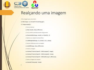 Realçando uma imagem
// lê a imagem para uma matriz
cv::Mat image = cv::imread("E:/trash/img.jpg");
if( ! image.empty() ){
// cria as matrizes
cv::Mat smooth, sharp, difference;
// cria a versão suavisada através da gaussiana
cv::GaussianBlur(image, smooth, cv::Size(9,9), .7);
// adiciona ao original (unsharp filter)
cv::addWeighted(image, 1.5, smooth, -0.5, 1, sharp);
// calcula a diferença entre as imagens
cv::absdiff(image, sharp, difference);
// mostra a imagem
cv::imshow("Tutorial OpenCV - FURG (original)", image);
cv::imshow("Tutorial OpenCV - FURG (realçada)", sharp);
cv::imshow("Tutorial OpenCV - FURG (diferença)", difference);
// salva as imagens em arquivo
cv::imwrite("sharp.png", sharp);
}
 