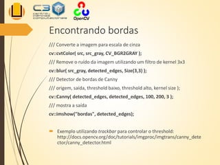 Encontrando bordas
/// Converte a imagem para escala de cinza
cv::cvtColor( src, src_gray, CV_BGR2GRAY );
/// Remove o ruído da imagem utilizando um filtro de kernel 3x3
cv::blur( src_gray, detected_edges, Size(3,3) );
/// Detector de bordas de Canny
/// origem, saída, threshold baixo, threshold alto, kernel size );
cv::Canny( detected_edges, detected_edges, 100, 200, 3 );
/// mostra a saída
cv::imshow("bordas", detected_edges);
 Exemplo utilizando trackbar para controlar o threshold:
http://docs.opencv.org/doc/tutorials/imgproc/imgtrans/canny_dete
ctor/canny_detector.html
 
