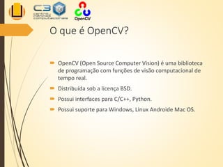 O que é OpenCV?
 OpenCV (Open Source Computer Vision) é uma biblioteca
de programação com funções de visão computacional de
tempo real.
 Distribuída sob a licença BSD.
 Possui interfaces para C/C++, Python.
 Possui suporte para Windows, Linux Androide Mac OS.
 