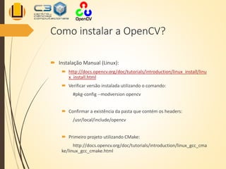 Como instalar a OpenCV?
 Instalação Manual (Linux):
 http://docs.opencv.org/doc/tutorials/introduction/linux_install/linu
x_install.html
 Verificar versão instalada utilizando o comando:
#pkg-config --modversion opencv
 Confirmar a existência da pasta que contém os headers:
/usr/local/include/opencv
 Primeiro projeto utilizando CMake:
http://docs.opencv.org/doc/tutorials/introduction/linux_gcc_cma
ke/linux_gcc_cmake.html
 