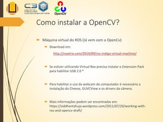 Como instalar a OpenCV?
 Máquina virtual do ROS (Já vem com a OpenCv):
 Download em:
http://nootrix.com/2014/09/ros-indigo-virtual-machine/
 Se estiver utilizando Virtual Box precisa instalar o Extension Pack
para habilitar USB 2.0 *
 Para habilitar o uso da webcam do computador é necessário a
instalação do Cheese, GUVCView e os drivers da câmera.
 Mais informações podem ser encontradas em:
https://siddhantahuja.wordpress.com/2011/07/20/working-with-
ros-and-opencv-draft/
 