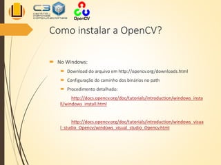 Como instalar a OpenCV?
 No Windows:
 Download do arquivo em http://opencv.org/downloads.html
 Configuração do caminho dos binários no path
 Procedimento detalhado:
http://docs.opencv.org/doc/tutorials/introduction/windows_insta
ll/windows_install.html
http://docs.opencv.org/doc/tutorials/introduction/windows_visua
l_studio_Opencv/windows_visual_studio_Opencv.html
 