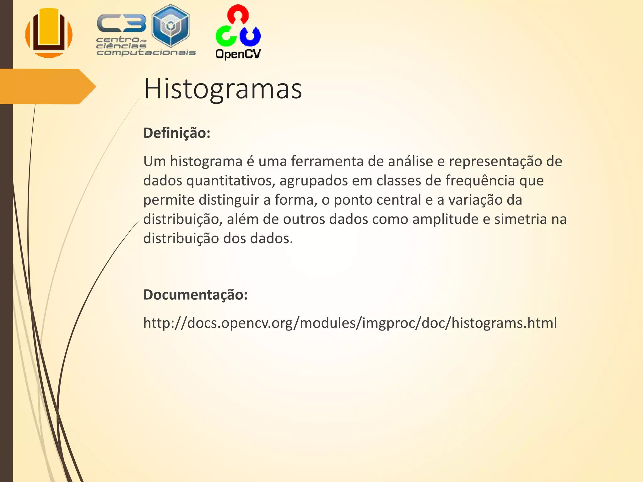 Histogramas
Definição:
Um histograma é uma ferramenta de análise e representação de
dados quantitativos, agrupados em classes de frequência que
permite distinguir a forma, o ponto central e a variação da
distribuição, além de outros dados como amplitude e simetria na
distribuição dos dados.
Documentação:
http://docs.opencv.org/modules/imgproc/doc/histograms.html
 