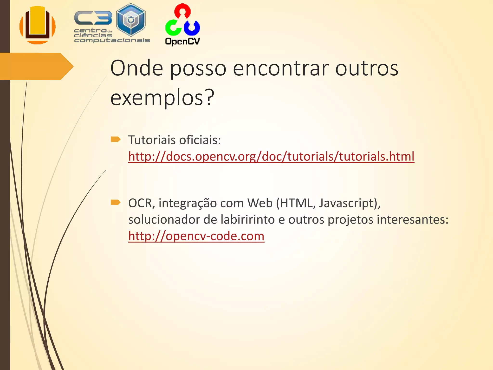Onde posso encontrar outros
exemplos?
 Tutoriais oficiais:
http://docs.opencv.org/doc/tutorials/tutorials.html
 OCR, integração com Web (HTML, Javascript),
solucionador de labiririnto e outros projetos interesantes:
http://opencv-code.com
 