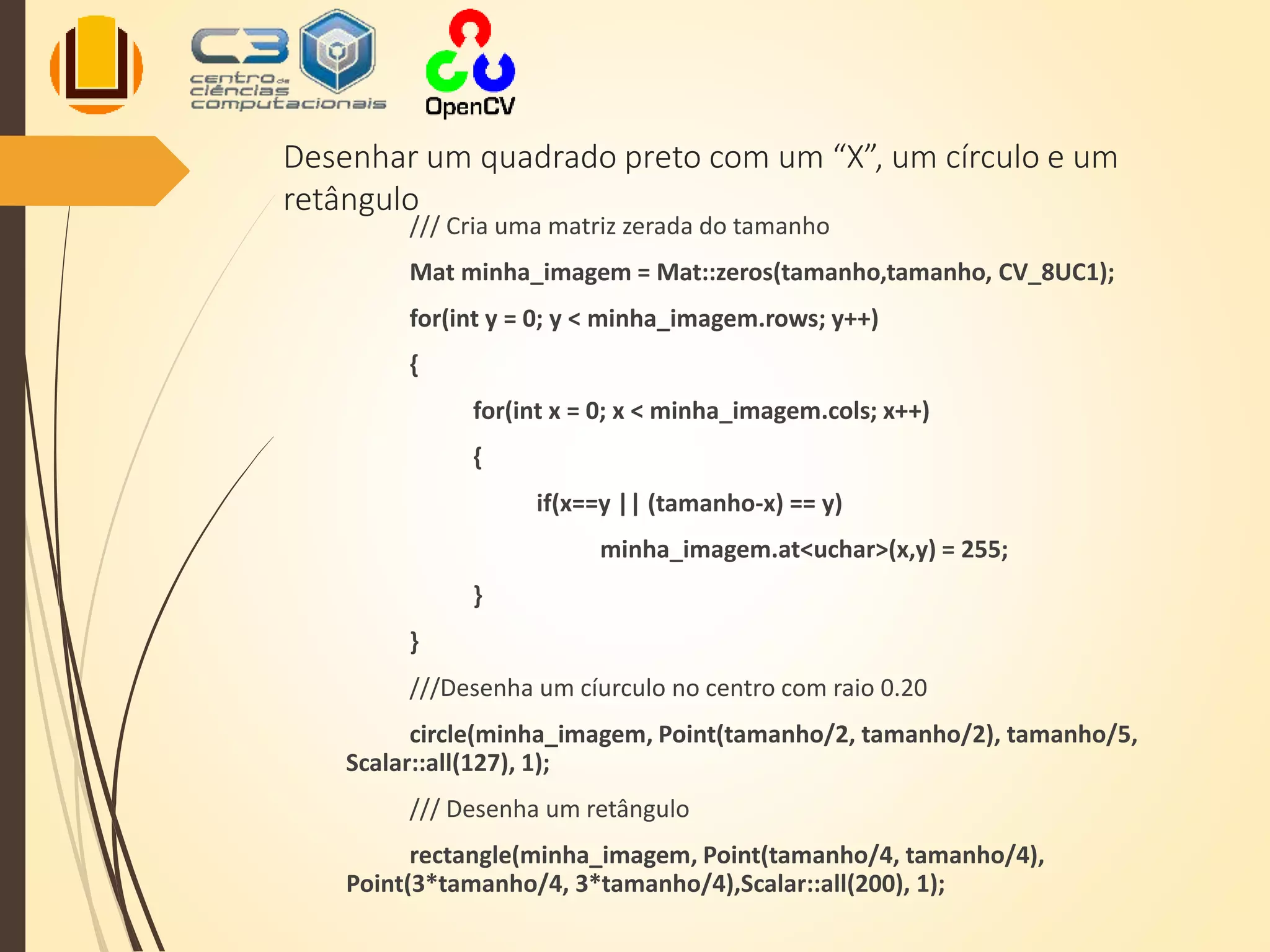 Desenhar um quadrado preto com um “X”, um círculo e um
retângulo
/// Cria uma matriz zerada do tamanho
Mat minha_imagem = Mat::zeros(tamanho,tamanho, CV_8UC1);
for(int y = 0; y < minha_imagem.rows; y++)
{
for(int x = 0; x < minha_imagem.cols; x++)
{
if(x==y || (tamanho-x) == y)
minha_imagem.at<uchar>(x,y) = 255;
}
}
///Desenha um cíurculo no centro com raio 0.20
circle(minha_imagem, Point(tamanho/2, tamanho/2), tamanho/5,
Scalar::all(127), 1);
/// Desenha um retângulo
rectangle(minha_imagem, Point(tamanho/4, tamanho/4),
Point(3*tamanho/4, 3*tamanho/4),Scalar::all(200), 1);
 