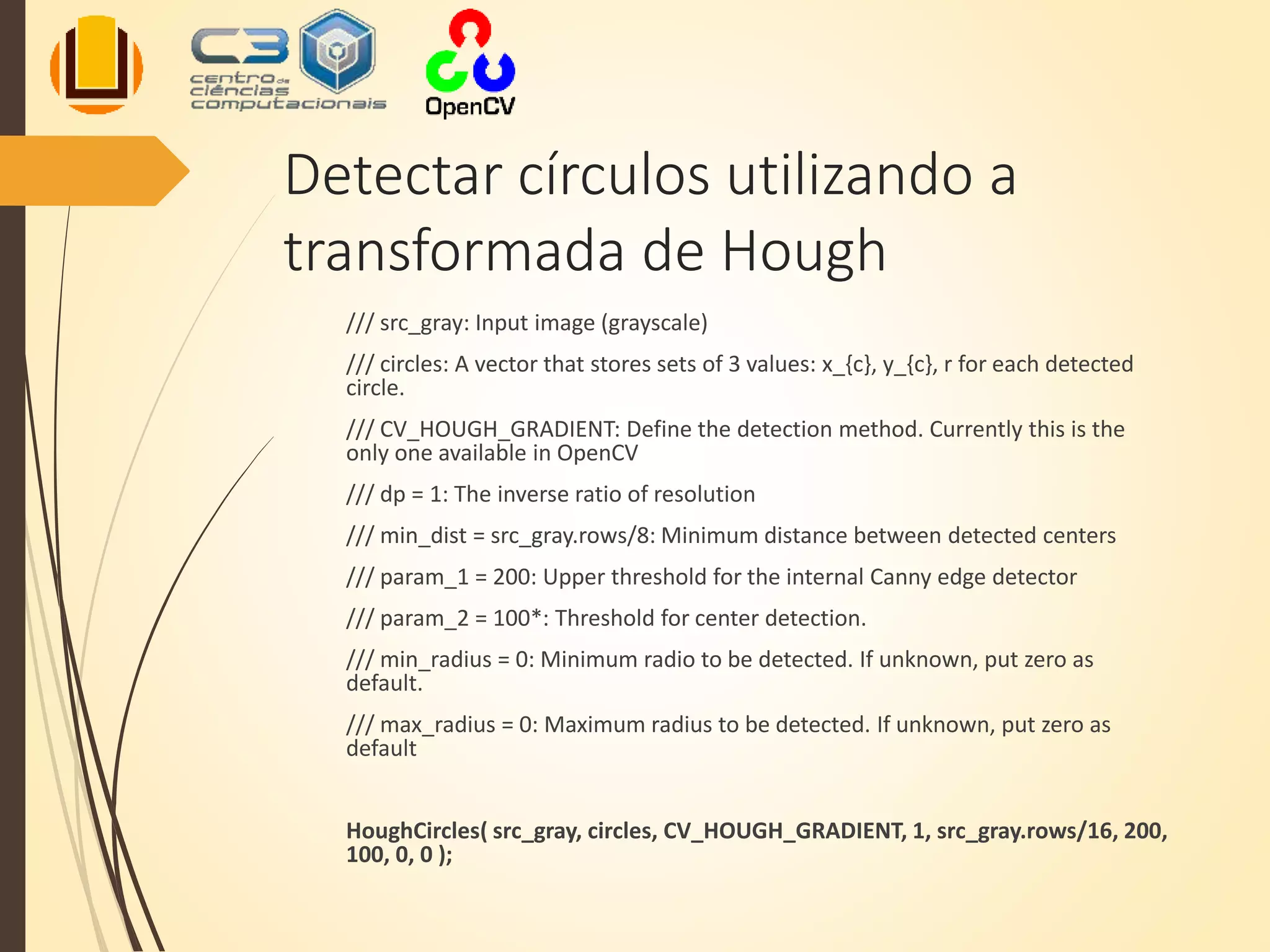 Detectar círculos utilizando a
transformada de Hough
/// src_gray: Input image (grayscale)
/// circles: A vector that stores sets of 3 values: x_{c}, y_{c}, r for each detected
circle.
/// CV_HOUGH_GRADIENT: Define the detection method. Currently this is the
only one available in OpenCV
/// dp = 1: The inverse ratio of resolution
/// min_dist = src_gray.rows/8: Minimum distance between detected centers
/// param_1 = 200: Upper threshold for the internal Canny edge detector
/// param_2 = 100*: Threshold for center detection.
/// min_radius = 0: Minimum radio to be detected. If unknown, put zero as
default.
/// max_radius = 0: Maximum radius to be detected. If unknown, put zero as
default
HoughCircles( src_gray, circles, CV_HOUGH_GRADIENT, 1, src_gray.rows/16, 200,
100, 0, 0 );
 