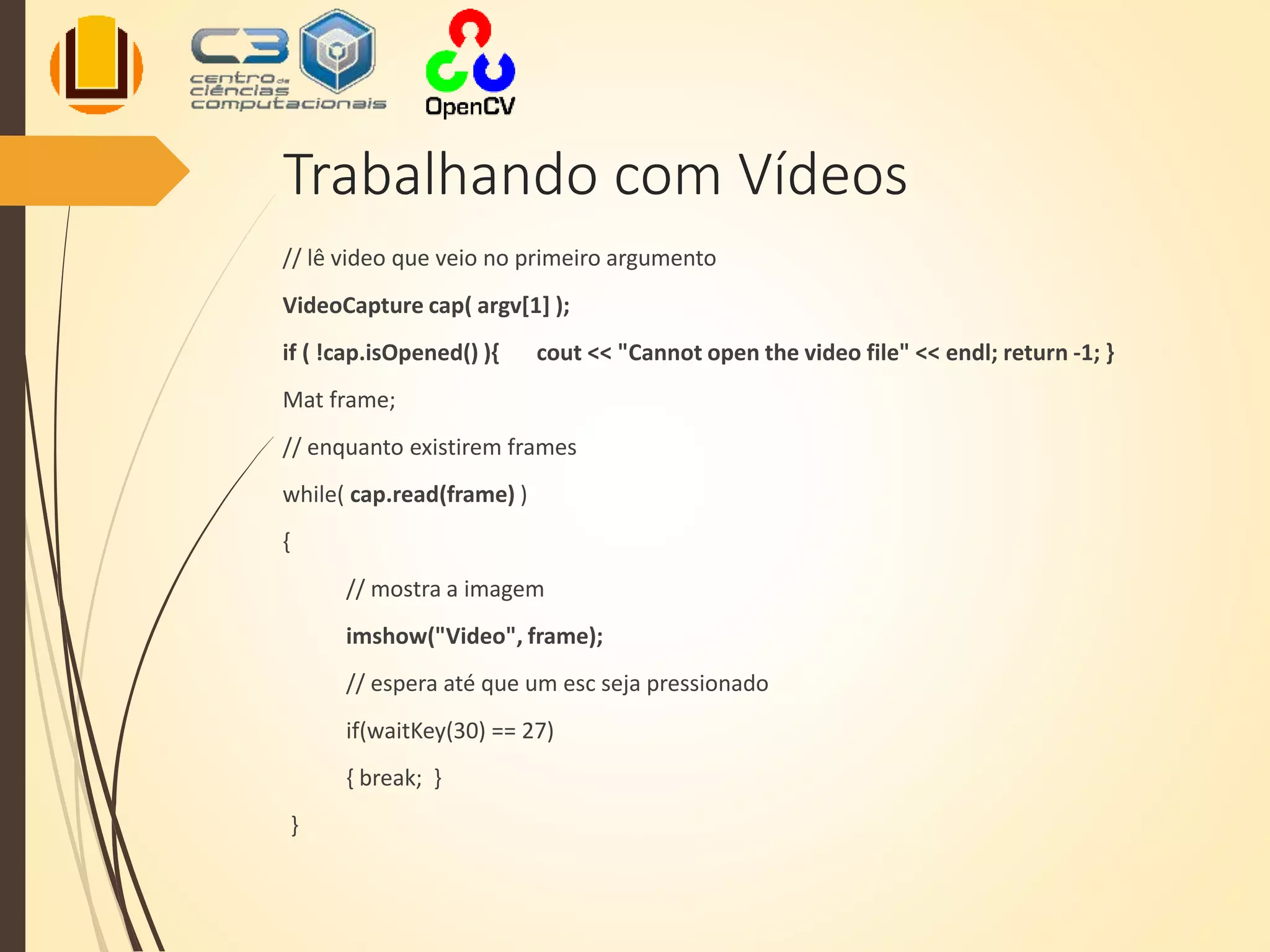 Trabalhando com Vídeos
// lê video que veio no primeiro argumento
VideoCapture cap( argv[1] );
if ( !cap.isOpened() ){ cout << "Cannot open the video file" << endl; return -1; }
Mat frame;
// enquanto existirem frames
while( cap.read(frame) )
{
// mostra a imagem
imshow("Video", frame);
// espera até que um esc seja pressionado
if(waitKey(30) == 27)
{ break; }
}
 